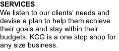 SERVICES We listen to our clients’ needs and devise a plan to help them achieve their goals and stay within their budgets. KCG is a one stop shop for any size business.