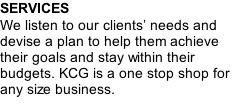 SERVICES We listen to our clients’ needs and devise a plan to help them achieve their goals and stay within their budgets. KCG is a one stop shop for any size business.